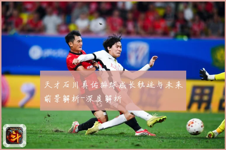 天才石川真佑排球成长轨迹与未来前景解析-深度解析