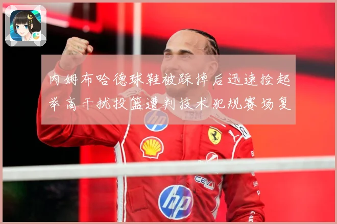 内姆布哈德球鞋被踩掉后迅速捡起举高干扰投篮遭判技术犯规赛场复盘-深度解析