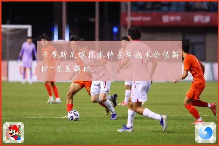 卡洛斯足球技术特点与战术价值解析-深度解析
