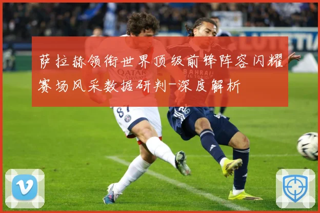 萨拉赫领衔世界顶级前锋阵容闪耀赛场风采数据研判-深度解析