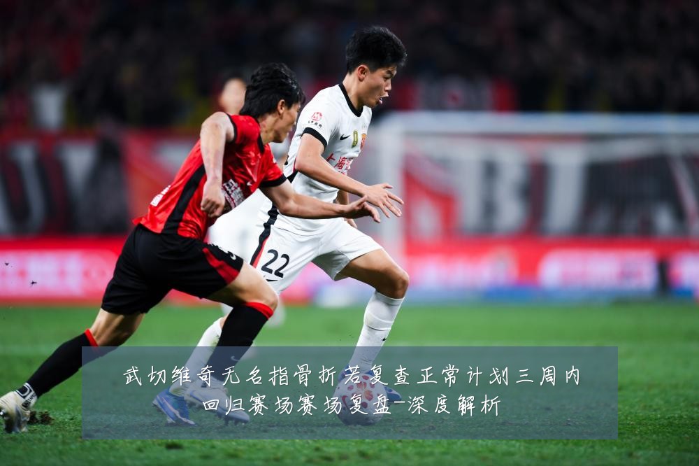 武切维奇无名指骨折若复查正常计划三周内回归赛场赛场复盘-深度解析